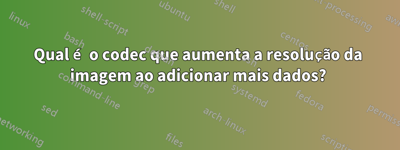 Qual é o codec que aumenta a resolução da imagem ao adicionar mais dados?