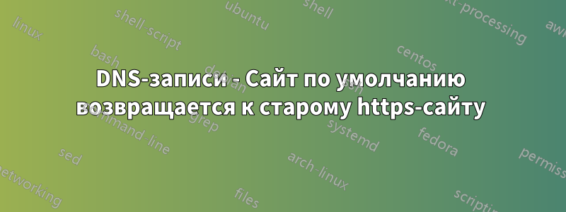 DNS-записи - Сайт по умолчанию возвращается к старому https-сайту