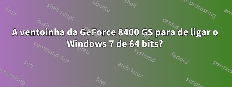 A ventoinha da GeForce 8400 GS para de ligar o Windows 7 de 64 bits?