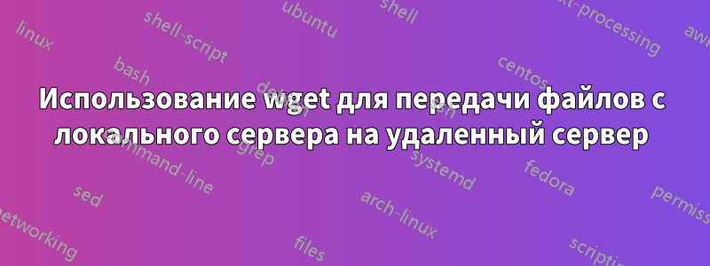 Использование wget для передачи файлов с локального сервера на удаленный сервер