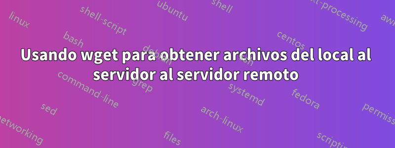 Usando wget para obtener archivos del local al servidor al servidor remoto