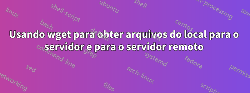 Usando wget para obter arquivos do local para o servidor e para o servidor remoto