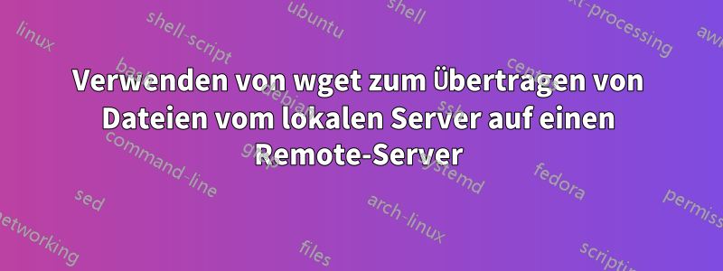 Verwenden von wget zum Übertragen von Dateien vom lokalen Server auf einen Remote-Server