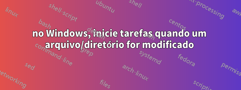 no Windows, inicie tarefas quando um arquivo/diretório for modificado