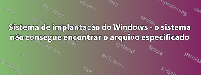 Sistema de implantação do Windows - o sistema não consegue encontrar o arquivo especificado