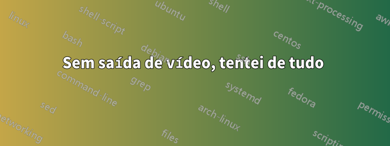 Sem saída de vídeo, tentei de tudo