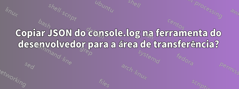 Copiar JSON do console.log na ferramenta do desenvolvedor para a área de transferência?