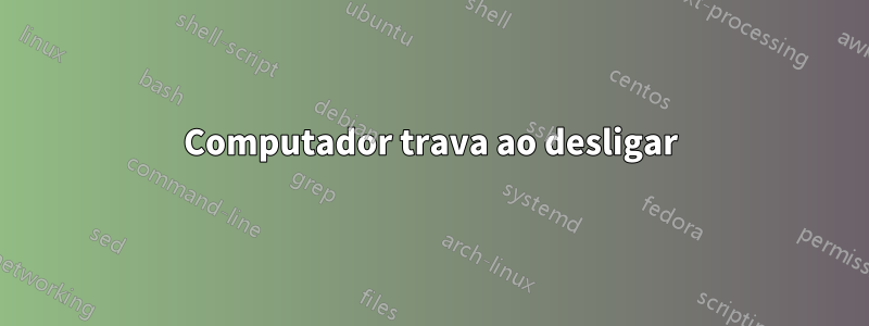 Computador trava ao desligar