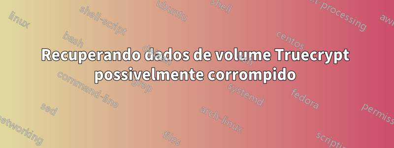 Recuperando dados de volume Truecrypt possivelmente corrompido