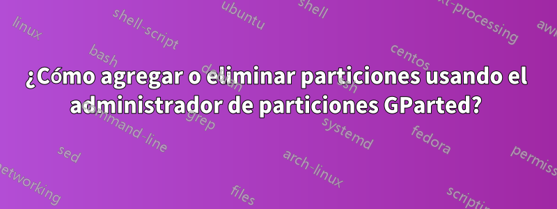 ¿Cómo agregar o eliminar particiones usando el administrador de particiones GParted?