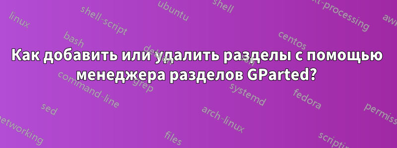 Как добавить или удалить разделы с помощью менеджера разделов GParted?