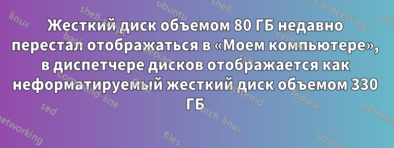 Жесткий диск объемом 80 ГБ недавно перестал отображаться в «Моем компьютере», в диспетчере дисков отображается как неформатируемый жесткий диск объемом 330 ГБ