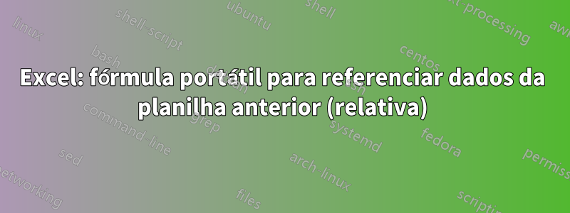 Excel: fórmula portátil para referenciar dados da planilha anterior (relativa)