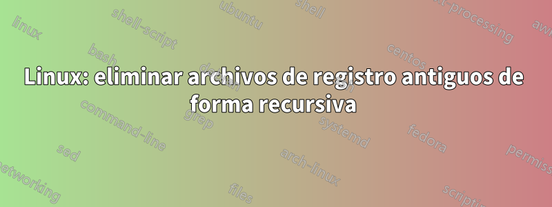 Linux: eliminar archivos de registro antiguos de forma recursiva