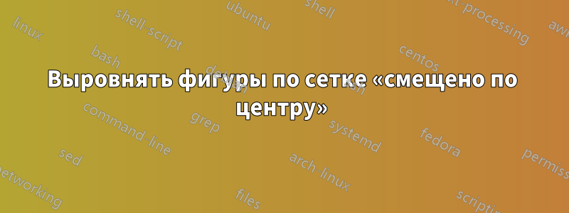 Выровнять фигуры по сетке «смещено по центру»