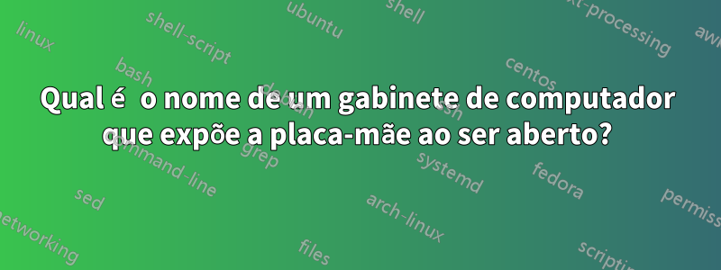 Qual é o nome de um gabinete de computador que expõe a placa-mãe ao ser aberto?