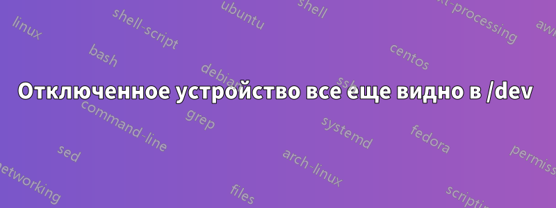 Отключенное устройство все еще видно в /dev