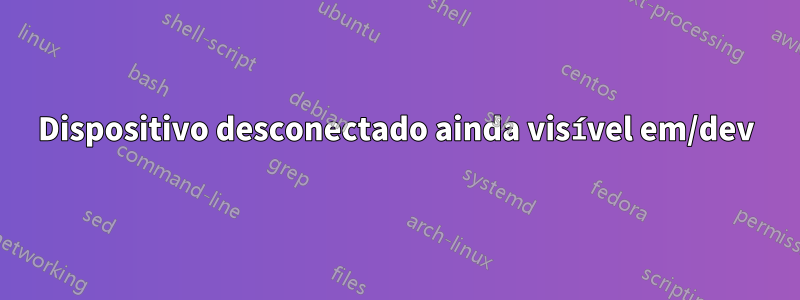 Dispositivo desconectado ainda visível em/dev