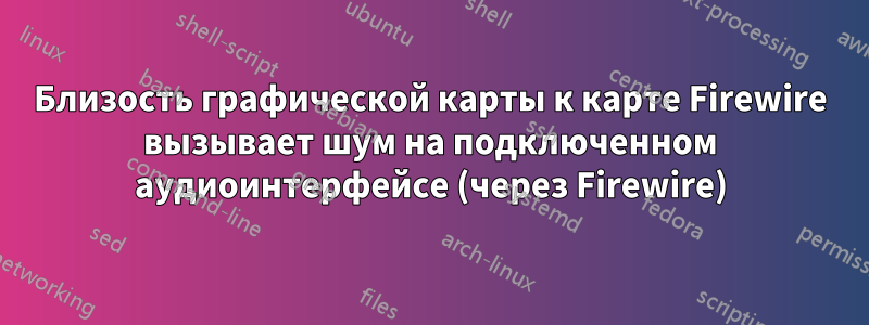 Близость графической карты к карте Firewire вызывает шум на подключенном аудиоинтерфейсе (через Firewire)