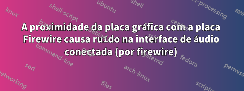 A proximidade da placa gráfica com a placa Firewire causa ruído na interface de áudio conectada (por firewire)