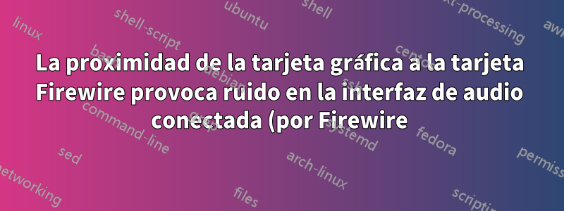 La proximidad de la tarjeta gráfica a la tarjeta Firewire provoca ruido en la interfaz de audio conectada (por Firewire)