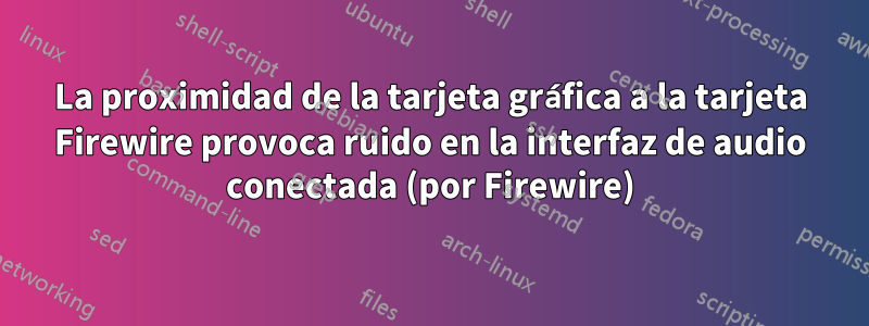 La proximidad de la tarjeta gráfica a la tarjeta Firewire provoca ruido en la interfaz de audio conectada (por Firewire)