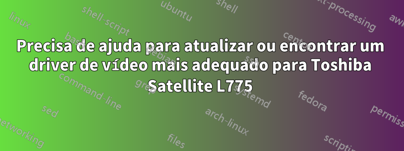 Precisa de ajuda para atualizar ou encontrar um driver de vídeo mais adequado para Toshiba Satellite L775