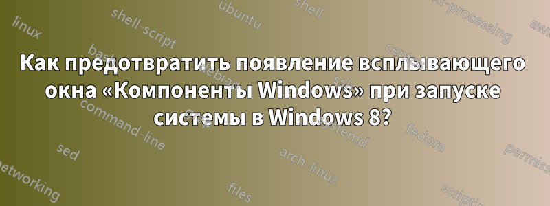 Как предотвратить появление всплывающего окна «Компоненты Windows» при запуске системы в Windows 8?