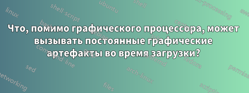 Что, помимо графического процессора, может вызывать постоянные графические артефакты во время загрузки?