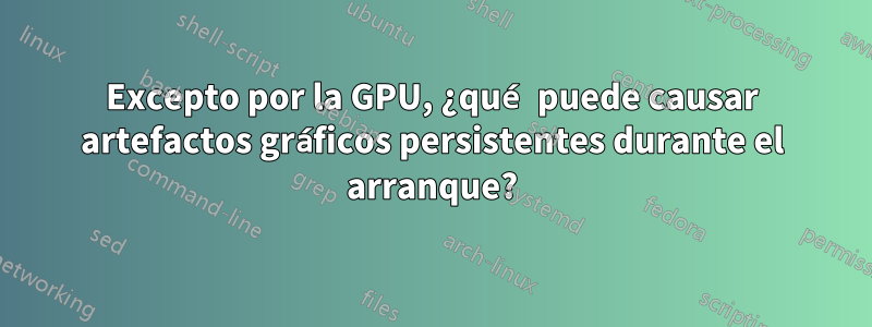 Excepto por la GPU, ¿qué puede causar artefactos gráficos persistentes durante el arranque?