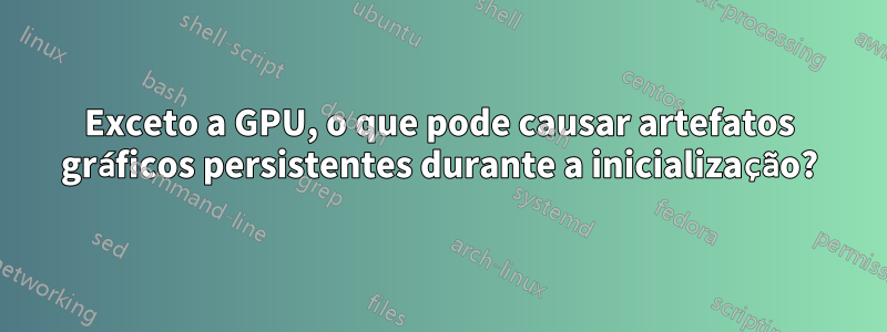 Exceto a GPU, o que pode causar artefatos gráficos persistentes durante a inicialização?