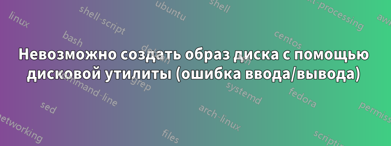 Невозможно создать образ диска с помощью дисковой утилиты (ошибка ввода/вывода)