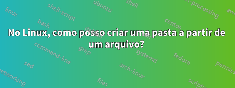 No Linux, como posso criar uma pasta a partir de um arquivo?