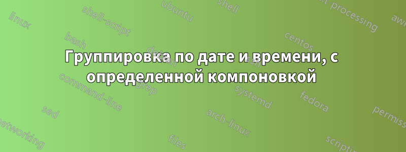 Группировка по дате и времени, с определенной компоновкой