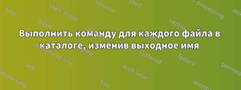 Выполнить команду для каждого файла в каталоге, изменив выходное имя