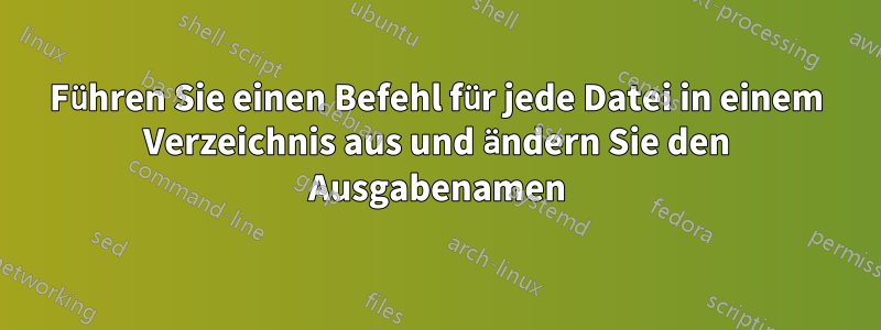 Führen Sie einen Befehl für jede Datei in einem Verzeichnis aus und ändern Sie den Ausgabenamen