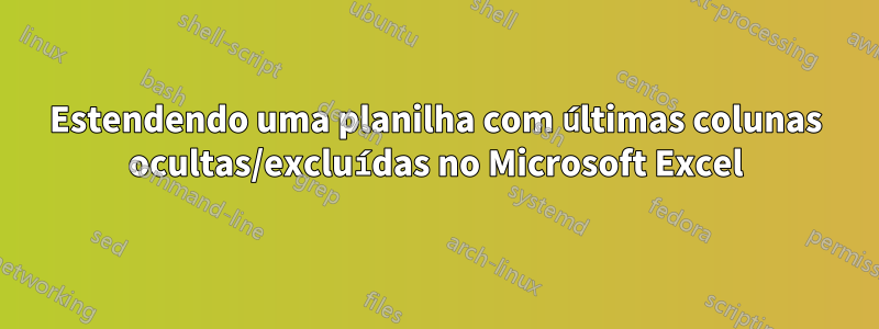 Estendendo uma planilha com últimas colunas ocultas/excluídas no Microsoft Excel