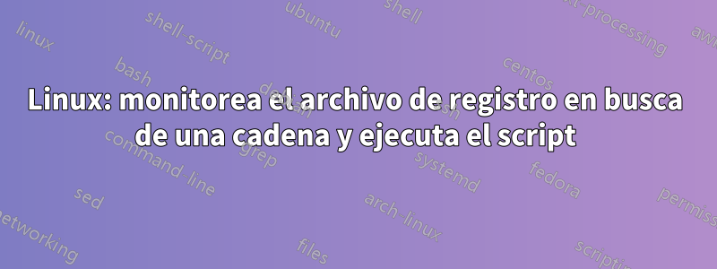 Linux: monitorea el archivo de registro en busca de una cadena y ejecuta el script