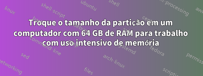 Troque o tamanho da partição em um computador com 64 GB de RAM para trabalho com uso intensivo de memória