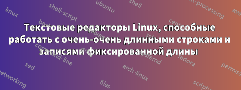 Текстовые редакторы Linux, способные работать с очень-очень длинными строками и записями фиксированной длины 