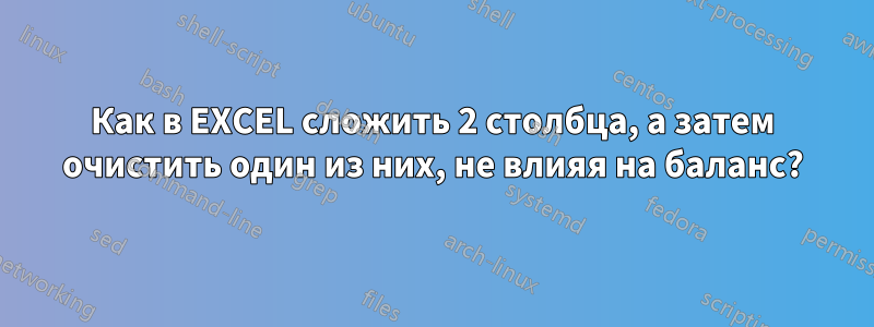 Как в EXCEL сложить 2 столбца, а затем очистить один из них, не влияя на баланс?