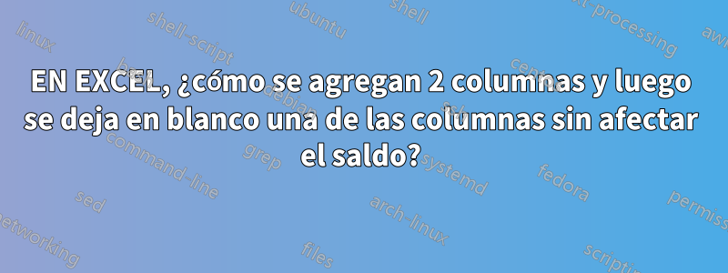 EN EXCEL, ¿cómo se agregan 2 columnas y luego se deja en blanco una de las columnas sin afectar el saldo?