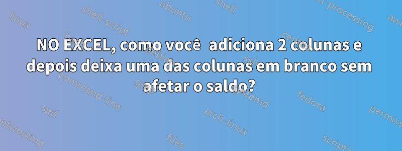 NO EXCEL, como você adiciona 2 colunas e depois deixa uma das colunas em branco sem afetar o saldo?