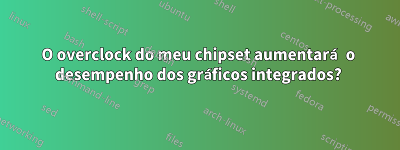 O overclock do meu chipset aumentará o desempenho dos gráficos integrados?