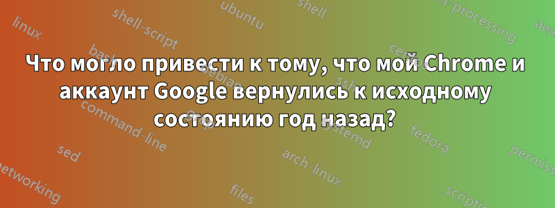 Что могло привести к тому, что мой Chrome и аккаунт Google вернулись к исходному состоянию год назад?