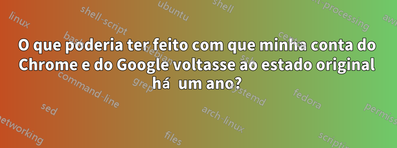 O que poderia ter feito com que minha conta do Chrome e do Google voltasse ao estado original há um ano?