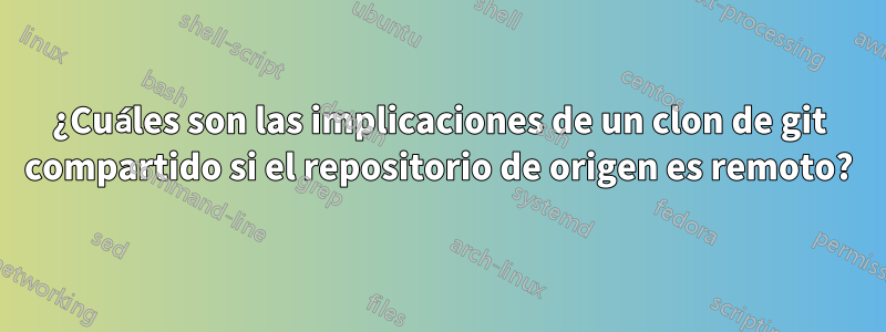 ¿Cuáles son las implicaciones de un clon de git compartido si el repositorio de origen es remoto?