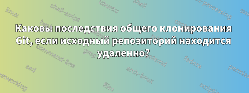 Каковы последствия общего клонирования Git, если исходный репозиторий находится удаленно?