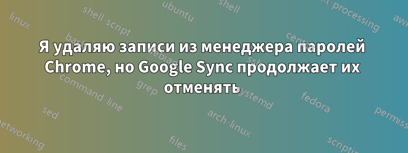 Я удаляю записи из менеджера паролей Chrome, но Google Sync продолжает их отменять