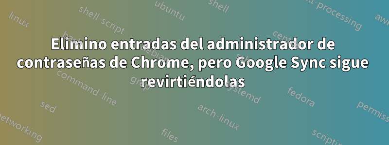 Elimino entradas del administrador de contraseñas de Chrome, pero Google Sync sigue revirtiéndolas